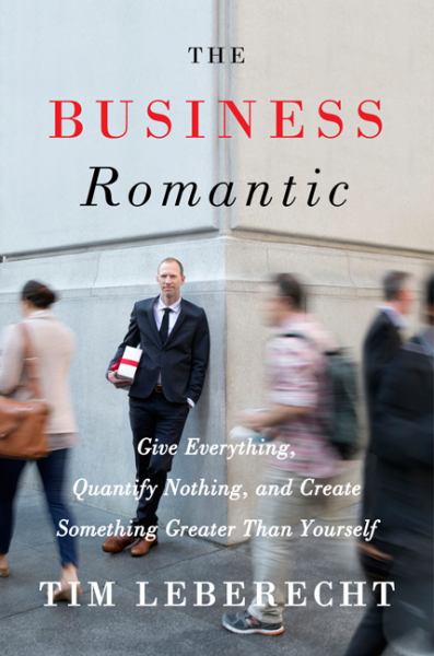 The Business Romantic: Give Everything, Quantify Nothing, and Create Something Greater Than Yourself