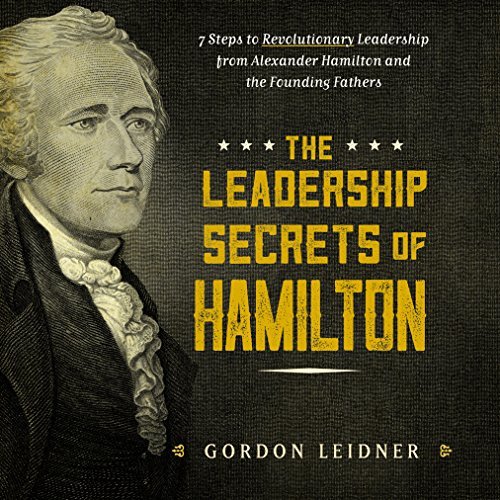 The Leadership Secrets of Hamilton: 7 Steps to Revolutionary Leadership From Alexander Hamilton and the Founding Fathers