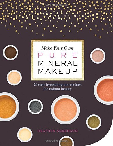 Make Your Own Pure Mineral Makeup: 79 Easy Hypoallergenic Recipes for Radiant Beauty