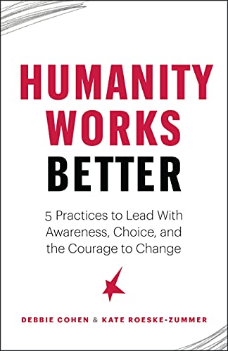 Humanity Works Better: Five Practices to Lead with Awareness, Choice and the Courage to Change